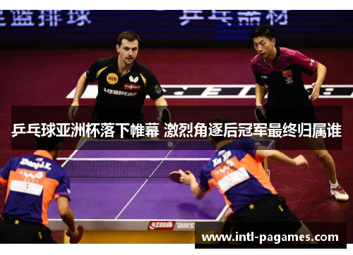 乒乓球亚洲杯落下帷幕 激烈角逐后冠军最终归属谁 乒乓球亚洲杯落下帷幕 激烈角逐后冠军最终归属谁