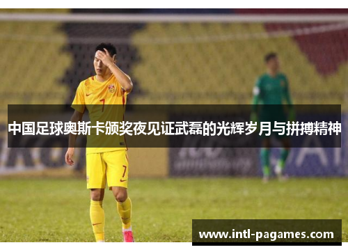 中国足球奥斯卡颁奖夜见证武磊的光辉岁月与拼搏精神 中国足球奥斯卡颁奖夜见证武磊的光辉岁月与拼搏精神