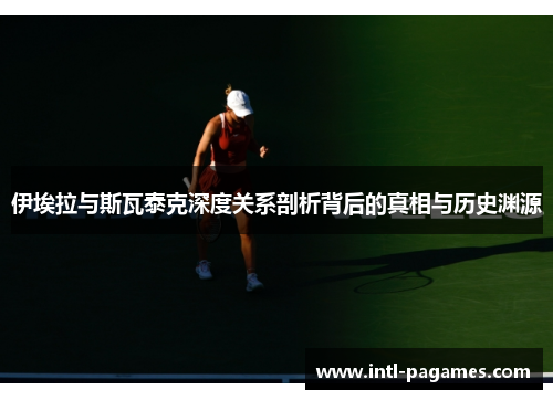 伊埃拉与斯瓦泰克深度关系剖析背后的真相与历史渊源