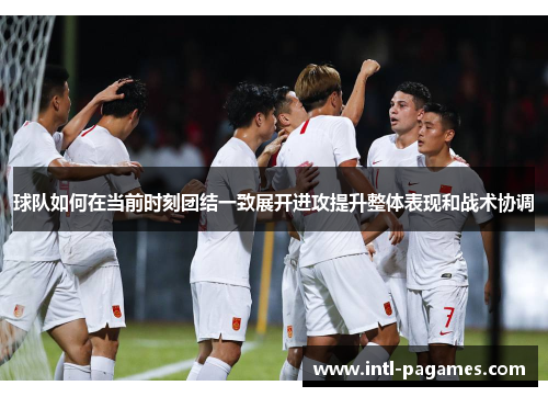 球队如何在当前时刻团结一致展开进攻提升整体表现和战术协调