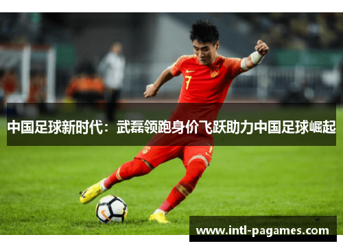 中国足球新时代:武磊领跑身价飞跃助力中国足球崛起 中国足球新时代:武磊领跑身价飞跃助力中国足球崛起