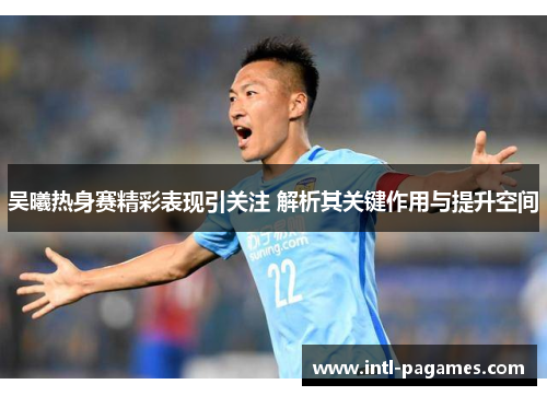 吴曦热身赛精彩表现引关注 解析其关键作用与提升空间