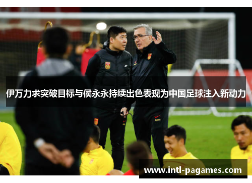 伊万力求突破目标与侯永永持续出色表现为中国足球注入新动力 伊万力求突破目标与侯永永持续出色表现为中国足球注入新动力