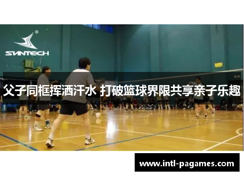 父子同框挥洒汗水 打破篮球界限共享亲子乐趣