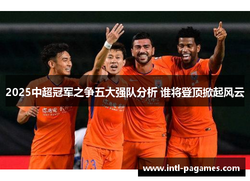 2025中超冠军之争五大强队分析 谁将登顶掀起风云 2025中超冠军之争五大强队分析 谁将登顶掀起风云