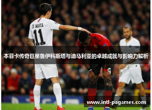 本菲卡传奇巨星鲁伊科斯塔与迪马利亚的卓越成就与影响力解析 本菲卡传奇巨星鲁伊科斯塔与迪马利亚的卓越成就与影响力解析