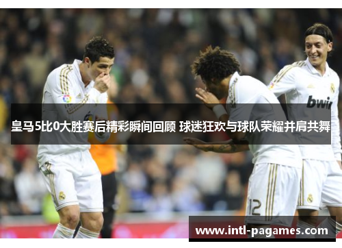 皇马5比0大胜赛后精彩瞬间回顾 球迷狂欢与球队荣耀并肩共舞