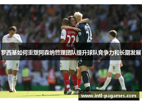 罗西基如何重塑阿森纳管理团队提升球队竞争力和长期发展