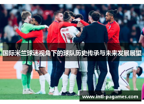 国际米兰球迷视角下的球队历史传承与未来发展展望