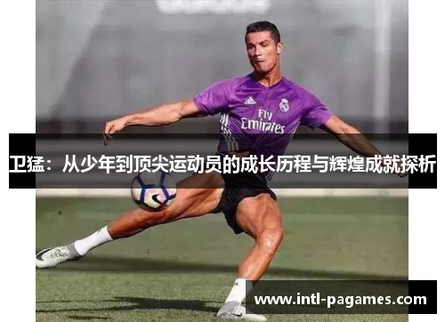 卫猛：从少年到顶尖运动员的成长历程与辉煌成就探析