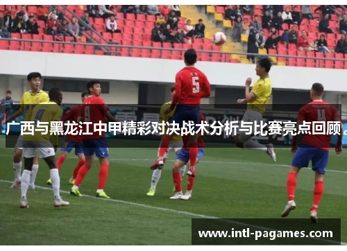 广西与黑龙江中甲精彩对决战术分析与比赛亮点回顾