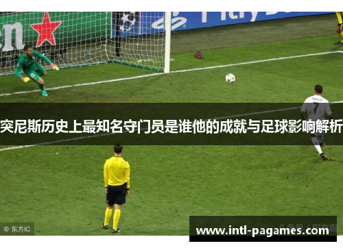 突尼斯历史上最知名守门员是谁他的成就与足球影响解析