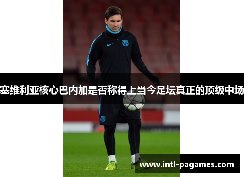 塞维利亚核心巴内加是否称得上当今足坛真正的顶级中场 塞维利亚核心巴内加是否称得上当今足坛真正的顶级中场