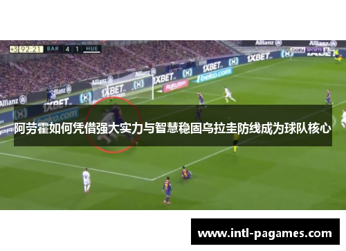阿劳霍如何凭借强大实力与智慧稳固乌拉圭防线成为球队核心 阿劳霍如何凭借强大实力与智慧稳固乌拉圭防线成为球队核心