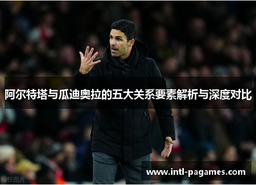 阿尔特塔与瓜迪奥拉的五大关系要素解析与深度对比 阿尔特塔与瓜迪奥拉的五大关系要素解析与深度对比