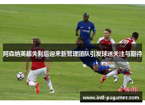 阿森纳英超失利后迎来新管理团队引发球迷关注与期待 阿森纳英超失利后迎来新管理团队引发球迷关注与期待