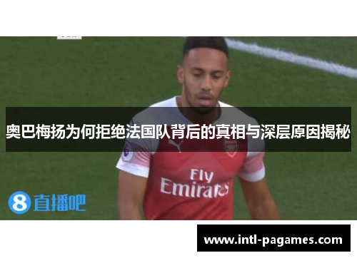 奥巴梅扬为何拒绝法国队背后的真相与深层原因揭秘 奥巴梅扬为何拒绝法国队背后的真相与深层原因揭秘