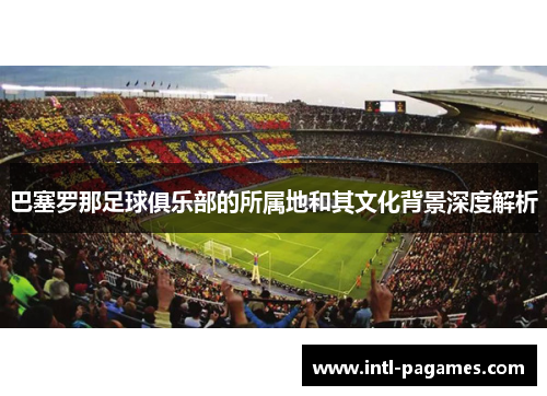 巴塞罗那足球俱乐部的所属地和其文化背景深度解析 巴塞罗那足球俱乐部的所属地和其文化背景深度解析