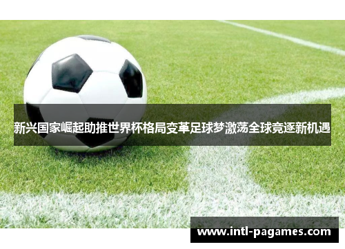新兴国家崛起助推世界杯格局变革足球梦激荡全球竞逐新机遇