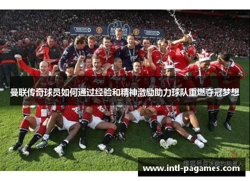 曼联传奇球员如何通过经验和精神激励助力球队重燃夺冠梦想 曼联传奇球员如何通过经验和精神激励助力球队重燃夺冠梦想