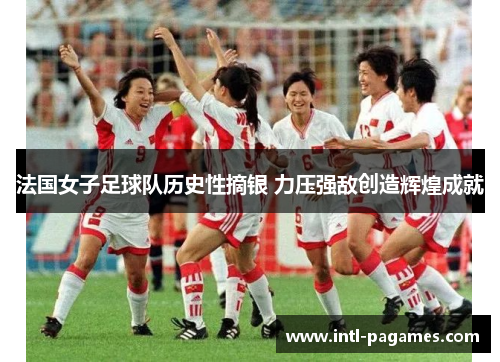 法国女子足球队历史性摘银 力压强敌创造辉煌成就 法国女子足球队历史性摘银 力压强敌创造辉煌成就