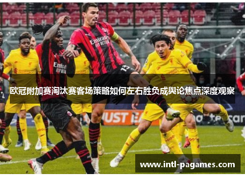 欧冠附加赛淘汰赛客场策略如何左右胜负成舆论焦点深度观察