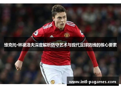 维克托·林德洛夫深度解析防守艺术与现代足球防线的核心要素 维克托·林德洛夫深度解析防守艺术与现代足球防线的核心要素