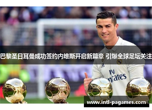 巴黎圣日耳曼成功签约内维斯开启新篇章 引爆全球足坛关注